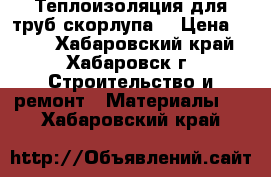 Теплоизоляция для труб скорлупа  › Цена ­ 199 - Хабаровский край, Хабаровск г. Строительство и ремонт » Материалы   . Хабаровский край